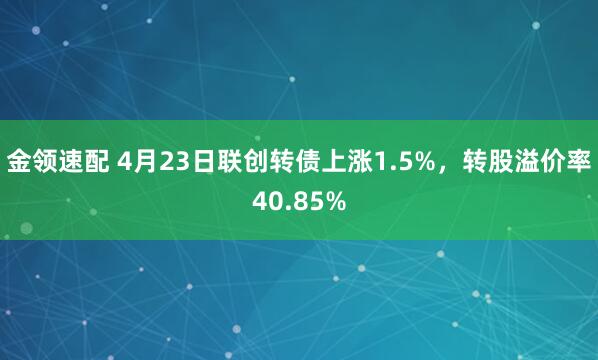 金领速配 4月23日联创转债上涨1.5%，转股溢价率40.85%