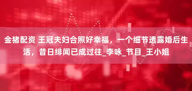 金猪配资 王冠夫妇合照好幸福，一个细节透露婚后生活，昔日绯闻已成过往_李咏_节目_王小姐