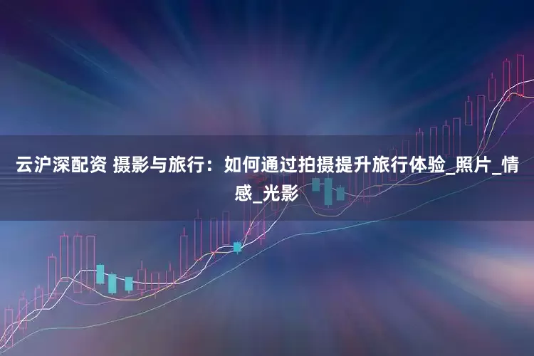 云沪深配资 摄影与旅行：如何通过拍摄提升旅行体验_照片_情感_光影