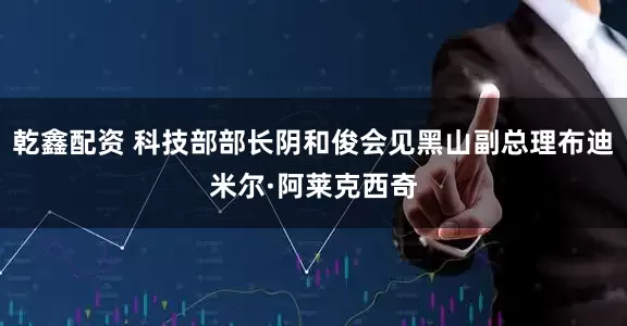 乾鑫配资 科技部部长阴和俊会见黑山副总理布迪米尔·阿莱克西奇