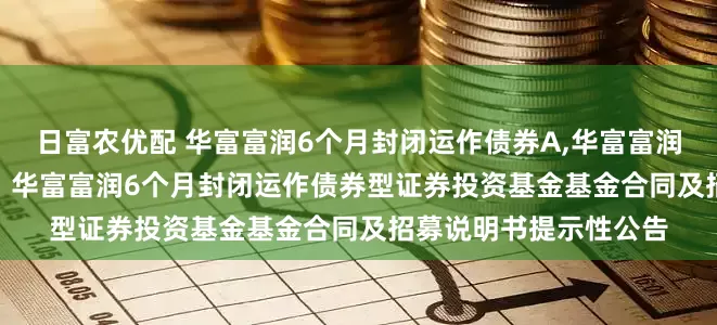 日富农优配 华富富润6个月封闭运作债券A,华富富润6个月封闭运作债券C: 华富富润6个月封闭运作债券型证券投资基金基金合同及招募说明书提示性公告