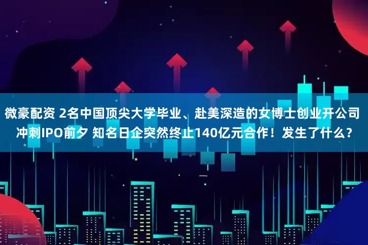 微豪配资 2名中国顶尖大学毕业、赴美深造的女博士创业开公司 冲刺IPO前夕 知名日企突然终止140亿元合作！发生了什么？