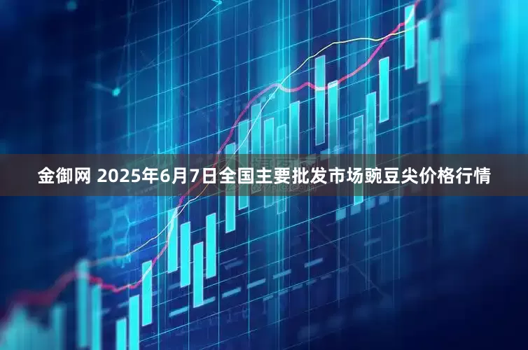 金御网 2025年6月7日全国主要批发市场豌豆尖价格行情