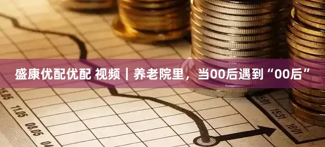 盛康优配优配 视频｜养老院里，当00后遇到“00后”