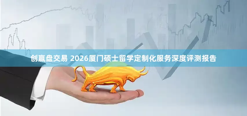 创赢盘交易 2026厦门硕士留学定制化服务深度评测报告