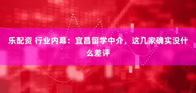 乐配资 行业内幕：宜昌留学中介，这几家确实没什么差评