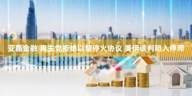 亚晶金融 真主党拒绝以黎停火协议 美伊谈判陷入停滞