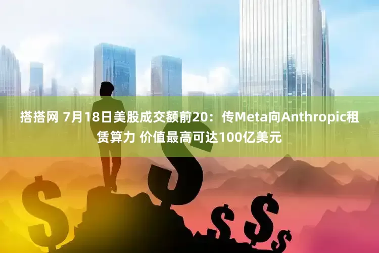 搭搭网 7月18日美股成交额前20：传Meta向Anthropic租赁算力 价值最高可达100亿美元