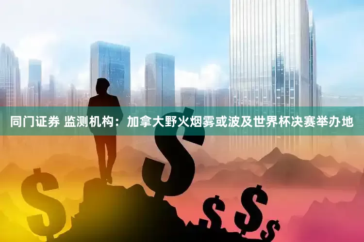 同门证券 监测机构：加拿大野火烟雾或波及世界杯决赛举办地